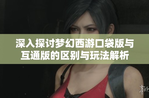深入探讨梦幻西游口袋版与互通版的区别与玩法解析