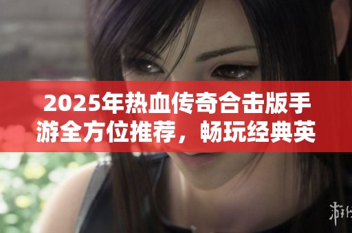 2025年热血传奇合击版手游全方位推荐，畅玩经典英雄合击体验