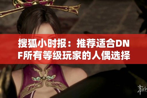 搜狐小时报：推荐适合DNF所有等级玩家的人偶选择指南