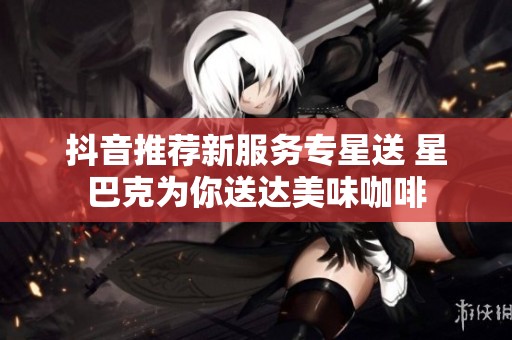 抖音推荐新服务专星送 星巴克为你送达美味咖啡