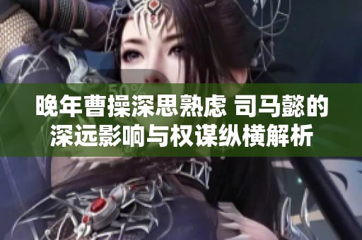 晚年曹操深思熟虑 司马懿的深远影响与权谋纵横解析