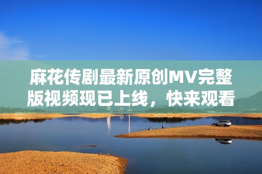 麻花传剧最新原创MV完整版视频现已上线，快来观看！