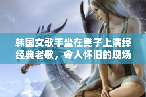 韩国女歌手坐在凳子上演绎经典老歌，令人怀旧的现场表演