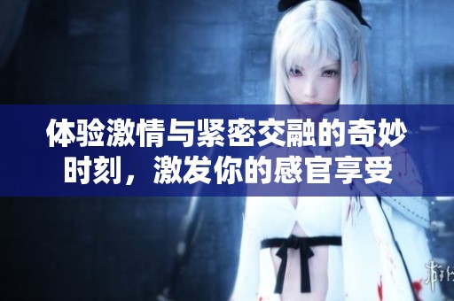 体验激情与紧密交融的奇妙时刻，激发你的感官享受
