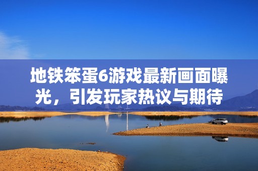 地铁笨蛋6游戏最新画面曝光，引发玩家热议与期待
