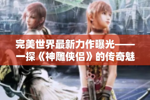 完美世界最新力作曝光——一探《神雕侠侣》的传奇魅力与游戏特色