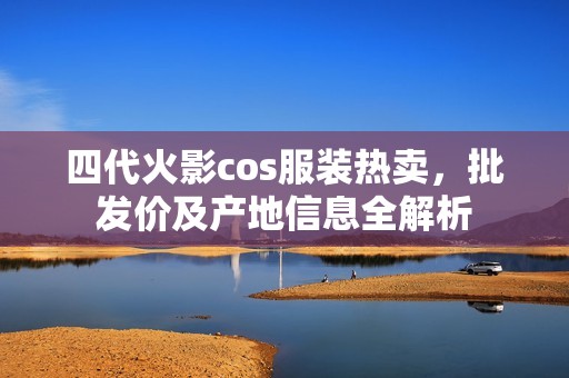 四代火影cos服装热卖，批发价及产地信息全解析