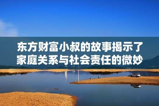 东方财富小叔的故事揭示了家庭关系与社会责任的微妙交织