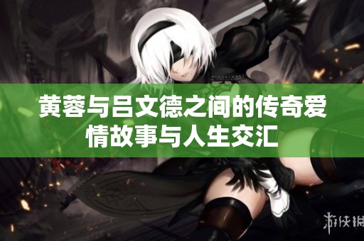 黄蓉与吕文德之间的传奇爱情故事与人生交汇