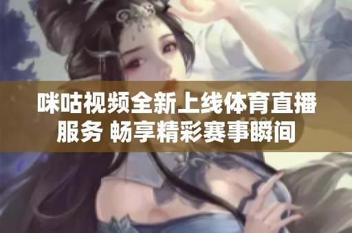 咪咕视频全新上线体育直播服务 畅享精彩赛事瞬间