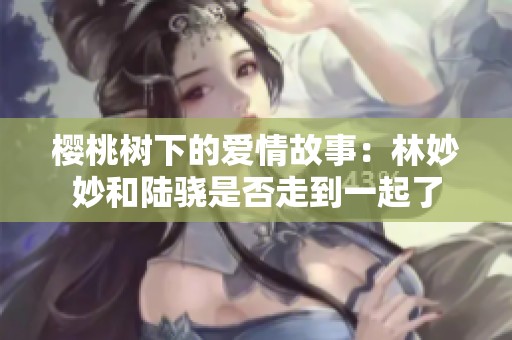 樱桃树下的爱情故事：林妙妙和陆骁是否走到一起了