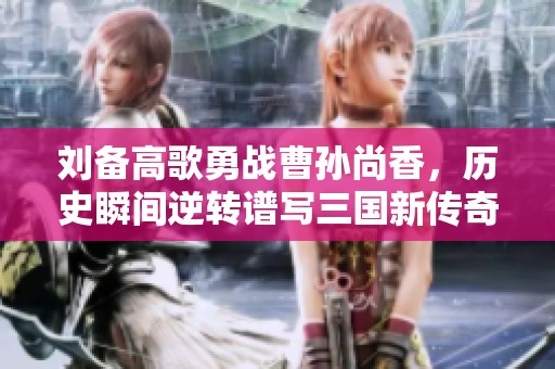 刘备高歌勇战曹孙尚香，历史瞬间逆转谱写三国新传奇
