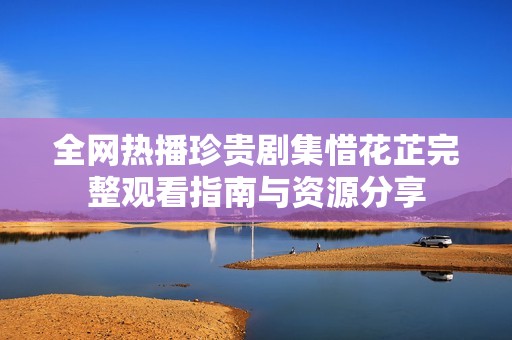 全网热播珍贵剧集惜花芷完整观看指南与资源分享