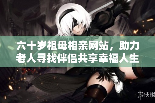 六十岁祖母相亲网站，助力老人寻找伴侣共享幸福人生