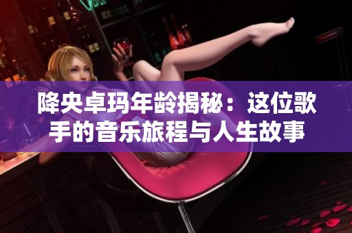 降央卓玛年龄揭秘：这位歌手的音乐旅程与人生故事