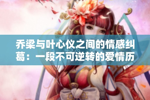 乔梁与叶心仪之间的情感纠葛：一段不可逆转的爱情历程揭秘