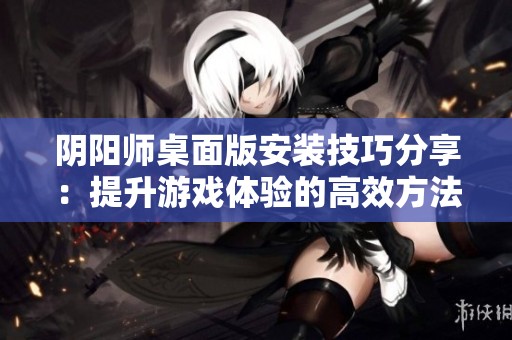 阴阳师桌面版安装技巧分享：提升游戏体验的高效方法与步骤