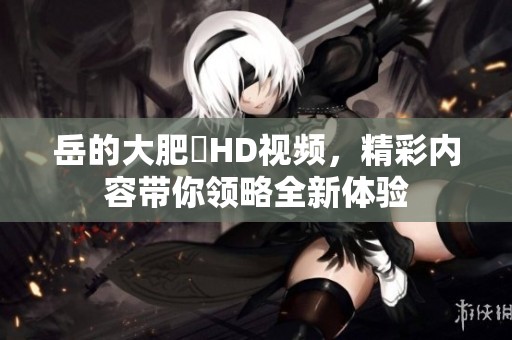 岳的大肥坹HD视频，精彩内容带你领略全新体验