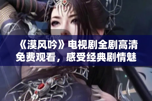 《漠风吟》电视剧全剧高清免费观看，感受经典剧情魅力