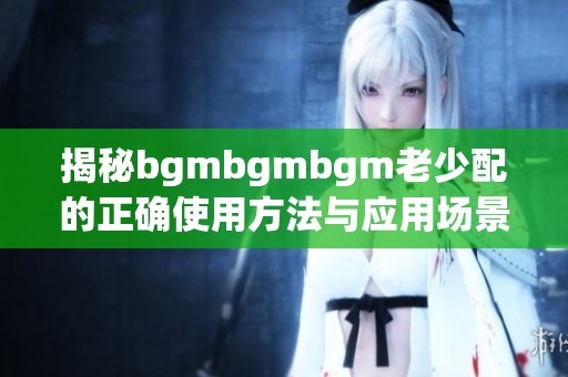 揭秘bgmbgmbgm老少配的正确使用方法与应用场景