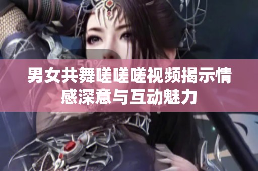 男女共舞嗟嗟嗟视频揭示情感深意与互动魅力
