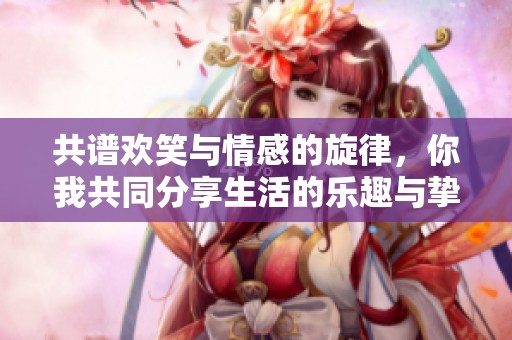 共谱欢笑与情感的旋律，你我共同分享生活的乐趣与挚爱