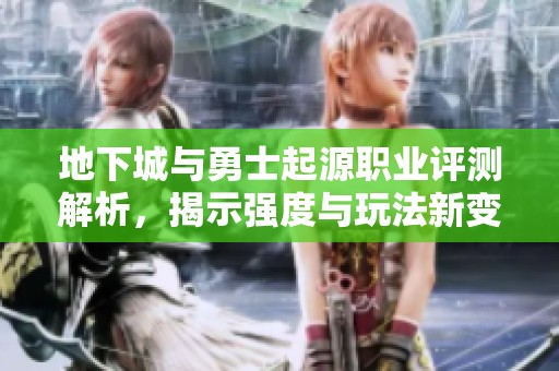 地下城与勇士起源职业评测解析，揭示强度与玩法新变革