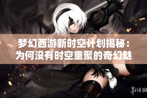 梦幻西游新时空计划揭秘：为何没有时空重聚的奇幻魅力