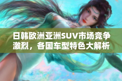 日韩欧洲亚洲SUV市场竞争激烈，各国车型特色大解析