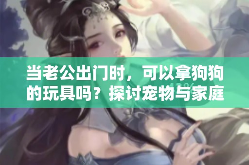 当老公出门时，可以拿狗狗的玩具吗？探讨宠物与家庭规则