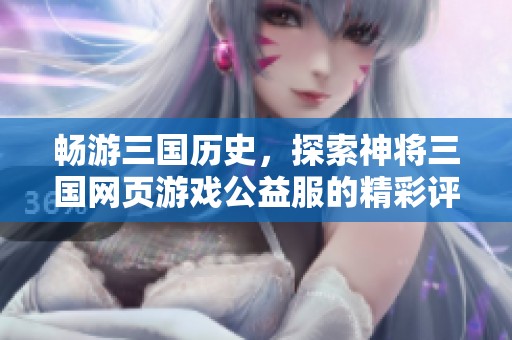 畅游三国历史，探索神将三国网页游戏公益服的精彩评测与推荐