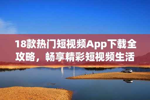 18款热门短视频App下载全攻略，畅享精彩短视频生活