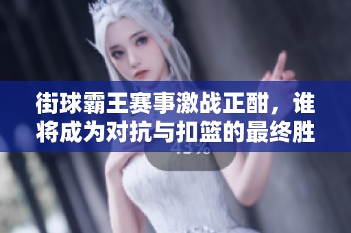 街球霸王赛事激战正酣，谁将成为对抗与扣篮的最终胜者？
