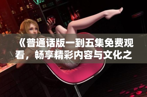 《普通话版一到五集免费观看，畅享精彩内容与文化之旅》