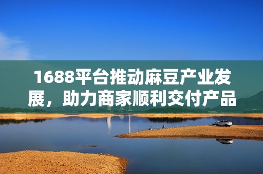 1688平台推动麻豆产业发展，助力商家顺利交付产品