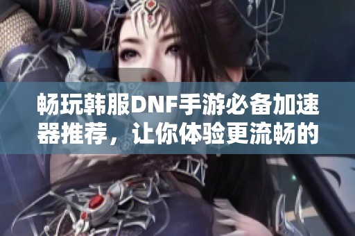 畅玩韩服DNF手游必备加速器推荐，让你体验更流畅的游戏体验