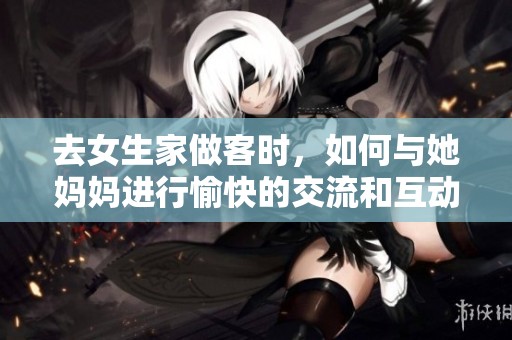 去女生家做客时，如何与她妈妈进行愉快的交流和互动