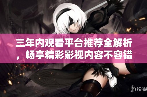 三年内观看平台推荐全解析，畅享精彩影视内容不容错过