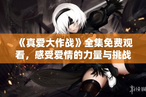 《真爱大作战》全集免费观看，感受爱情的力量与挑战！