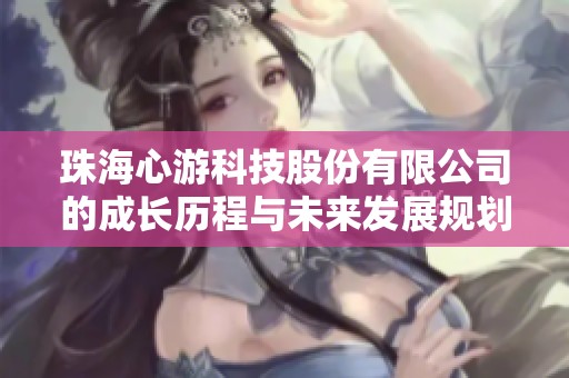 珠海心游科技股份有限公司的成长历程与未来发展规划分析