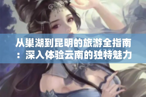 从巢湖到昆明的旅游全指南：深入体验云南的独特魅力与自然探险