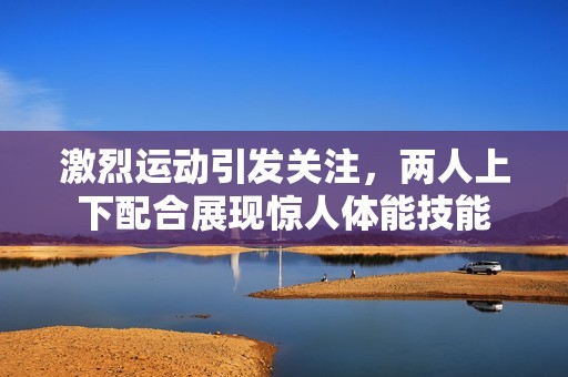 激烈运动引发关注，两人上下配合展现惊人体能技能