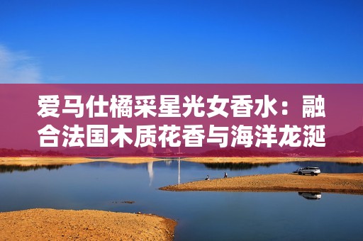 爱马仕橘采星光女香水：融合法国木质花香与海洋龙涎的梦幻之旅