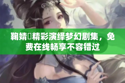 鞠婧祎精彩演绎梦幻剧集，免费在线畅享不容错过
