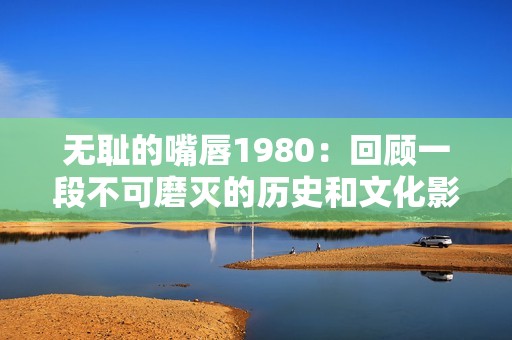 无耻的嘴唇1980：回顾一段不可磨灭的历史和文化影响