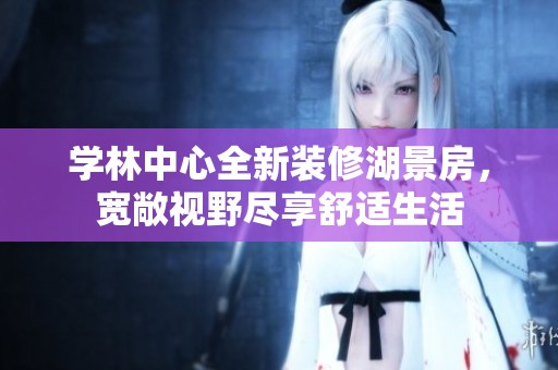 学林中心全新装修湖景房，宽敞视野尽享舒适生活