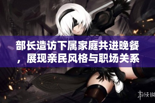 部长造访下属家庭共进晚餐，展现亲民风格与职场关系