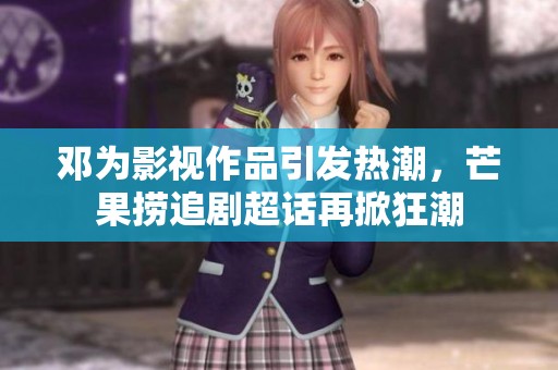 邓为影视作品引发热潮，芒果捞追剧超话再掀狂潮