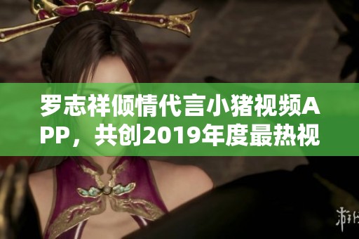 罗志祥倾情代言小猪视频APP，共创2019年度最热视听新体验