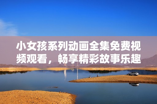 小女孩系列动画全集免费视频观看，畅享精彩故事乐趣